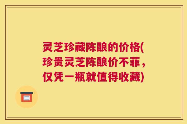 灵芝珍藏陈酿的价格(珍贵灵芝陈酿价不菲，仅凭一瓶就值得收藏)