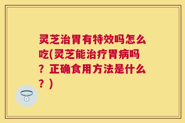 灵芝治胃有特效吗怎么吃(灵芝能治疗胃病吗？正确食用方法是什么？)