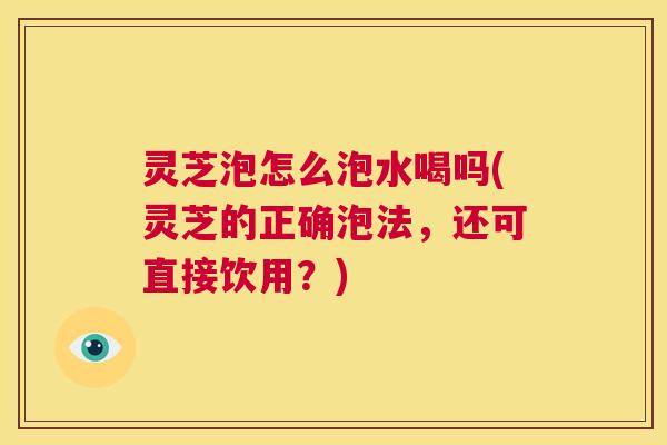 灵芝泡怎么泡水喝吗(灵芝的正确泡法，还可直接饮用？)