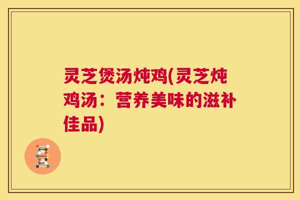灵芝煲汤炖鸡(灵芝炖鸡汤：营养美味的滋补佳品)