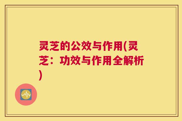 灵芝的公效与作用(灵芝：功效与作用全解析)