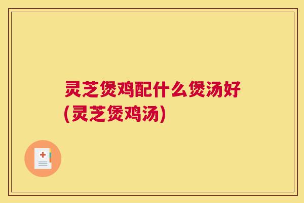 灵芝煲鸡配什么煲汤好(灵芝煲鸡汤)