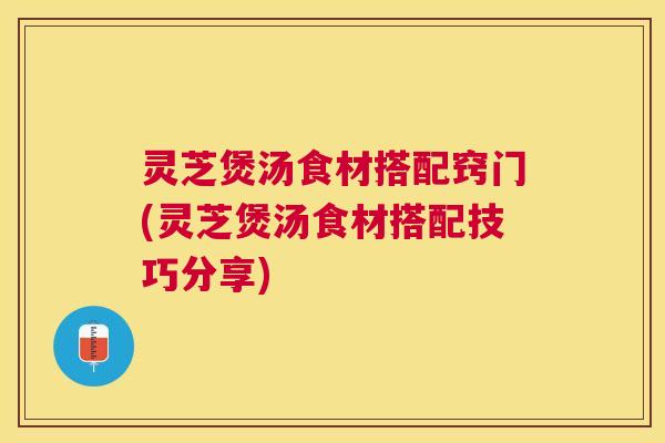 灵芝煲汤食材搭配窍门(灵芝煲汤食材搭配技巧分享)