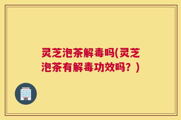 灵芝泡茶解毒吗(灵芝泡茶有解毒功效吗?) 灵芝泡茶解毒吗(灵芝泡茶有解毒功效吗?)