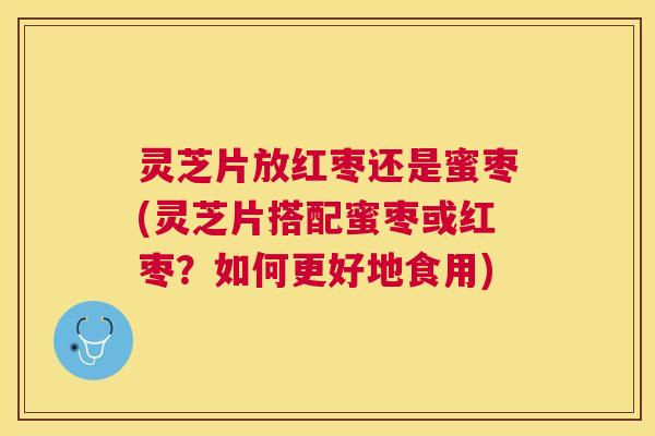 灵芝片放红枣还是蜜枣(灵芝片搭配蜜枣或红枣？如何更好地食用)