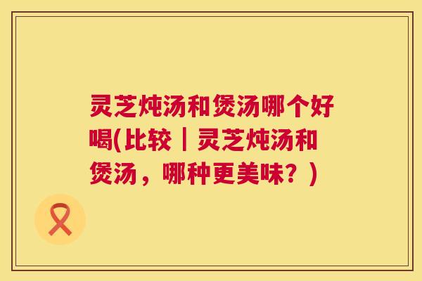 灵芝炖汤和煲汤哪个好喝(比较|灵芝炖汤和煲汤,哪种更美味?) 灵芝炖汤和煲汤哪个好喝(比较|灵芝炖汤和煲汤,哪种更美味?)
