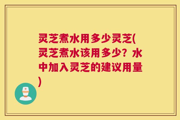 灵芝煮水用多少灵芝(灵芝煮水该用多少?水中加入灵芝的建议用量) 灵芝煮水用多少灵芝(灵芝煮水该用多少?水中加入灵芝的建议用量)