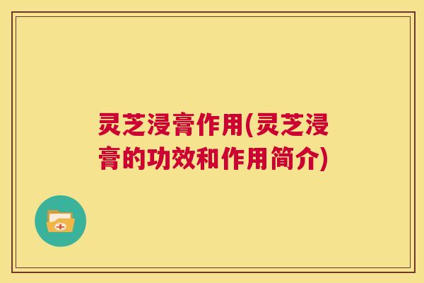 灵芝浸膏作用(灵芝浸膏的功效和作用简介)