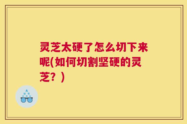 灵芝太硬了怎么切下来呢(如何切割坚硬的灵芝？)