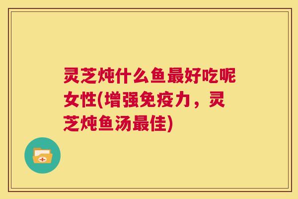 灵芝炖什么鱼最好吃呢女性(增强免疫力,灵芝炖鱼汤最佳) 灵芝炖什么鱼最好吃呢女性(增强免疫力,灵芝炖鱼汤最佳)