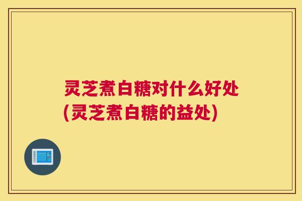 灵芝煮白糖对什么好处(灵芝煮白糖的益处)