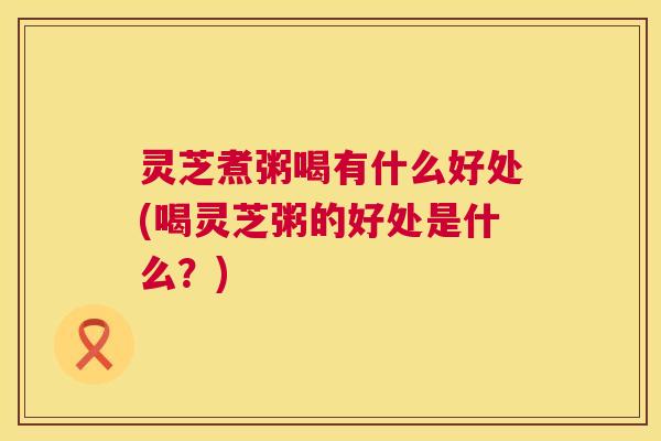 灵芝煮粥喝有什么好处(喝灵芝粥的好处是什么?) 灵芝煮粥喝有什么好处(喝灵芝粥的好处是什么?)