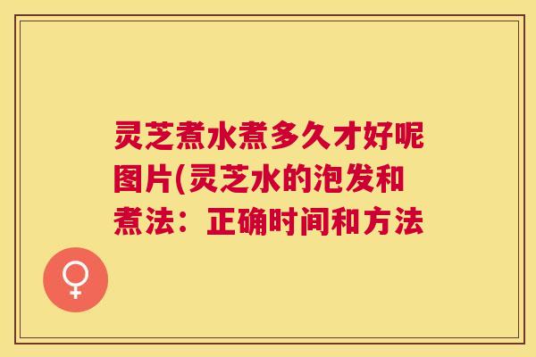 灵芝煮水煮多久才好呢图片(灵芝水的泡发和煮法：正确时间和方法
