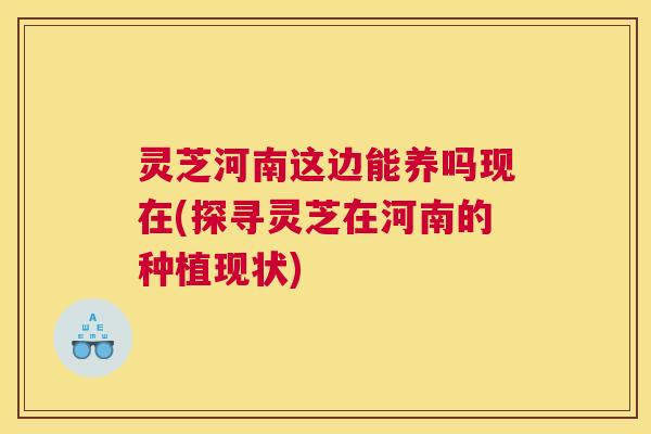 灵芝河南这边能养吗现在(探寻灵芝在河南的种植现状) 灵芝河南这边能养吗现在(探寻灵芝在河南的种植现状)