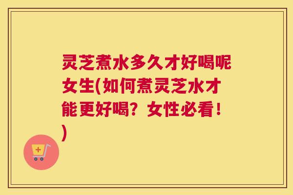 灵芝煮水多久才好喝呢女生(如何煮灵芝水才能更好喝？女性必看！)