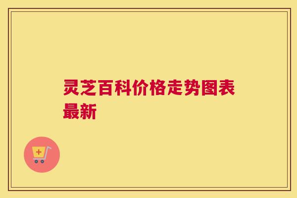 灵芝百科价格走势图表最新 灵芝百科价格走势图表最新