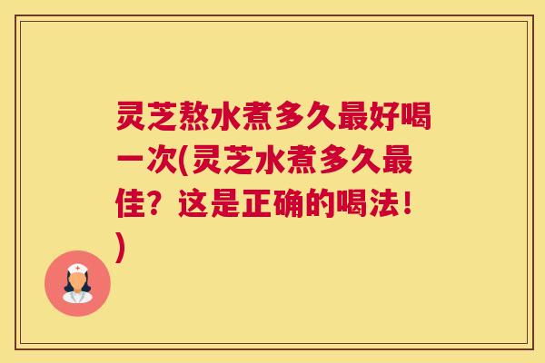 灵芝熬水煮多久好喝一次(灵芝水煮多久佳？这是正确的喝法！)