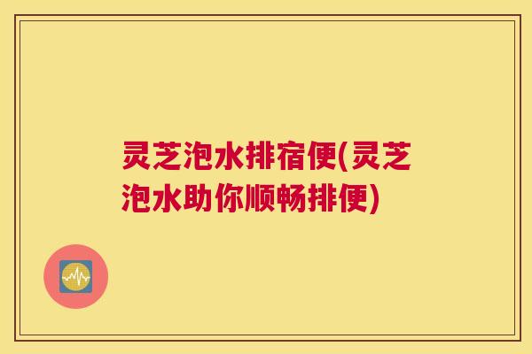 灵芝泡水排宿便(灵芝泡水助你顺畅排便) 灵芝泡水排宿便(灵芝泡水助你顺畅排便)