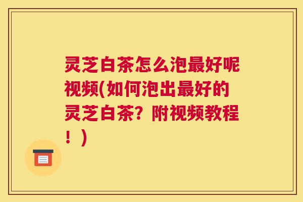 灵芝白茶怎么泡好呢视频(如何泡出好的灵芝白茶？附视频教程！)
