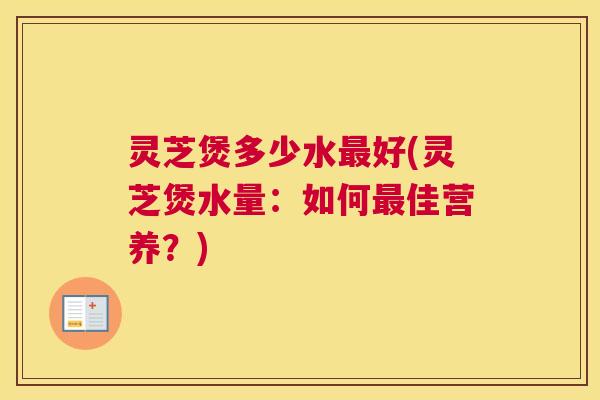 灵芝煲多少水最好(灵芝煲水量:如何最佳营养?) 灵芝煲多少水最好(灵芝煲水量:如何最佳营养?)