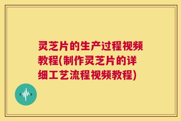 灵芝片的生产过程视频教程(制作灵芝片的详细工艺流程视频教程)