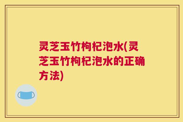 灵芝玉竹枸杞泡水(灵芝玉竹枸杞泡水的正确方法)