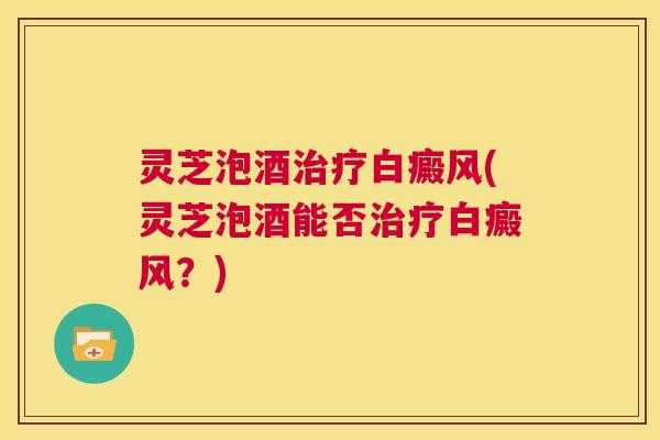 灵芝泡酒白癜风(灵芝泡酒能否白癜风？)