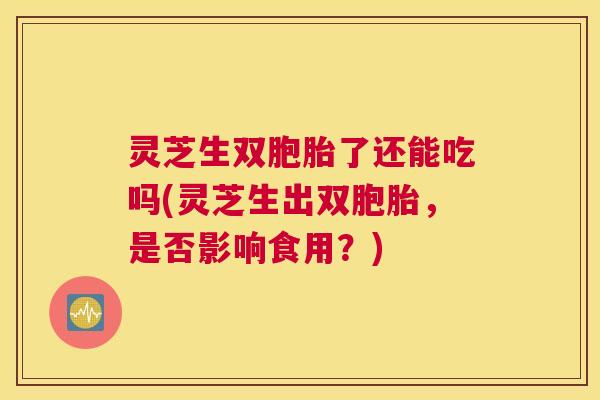 灵芝生双胞胎了还能吃吗(灵芝生出双胞胎，是否影响食用？)