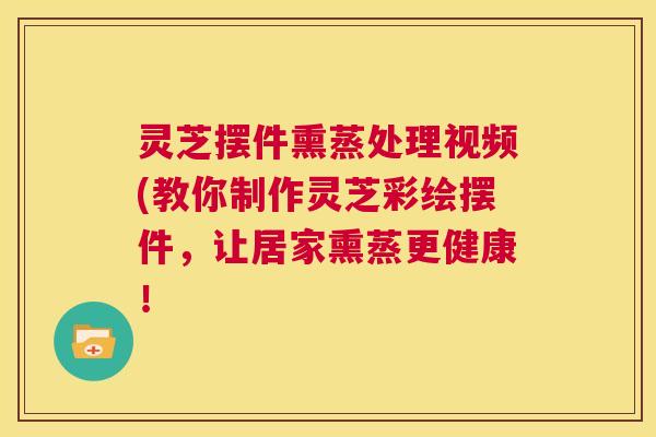 灵芝摆件熏蒸处理视频(教你制作灵芝彩绘摆件,让居家熏蒸更健康! 灵芝摆件熏蒸处理视频(教你制作灵芝彩绘摆件,让居家熏蒸更健康!