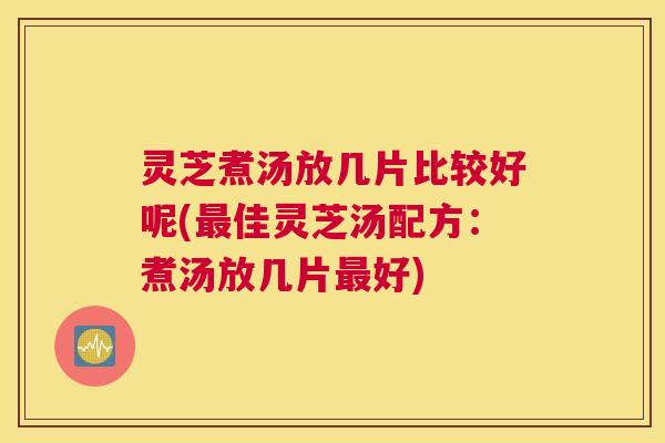 灵芝煮汤放几片比较好呢(最佳灵芝汤配方：煮汤放几片最好)
