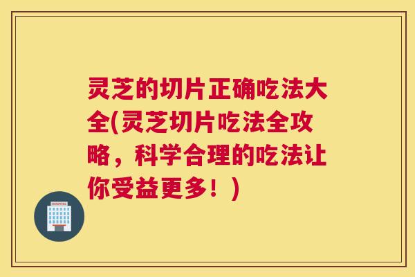 灵芝的切片正确吃法大全(灵芝切片吃法全攻略，科学合理的吃法让你受益更多！)