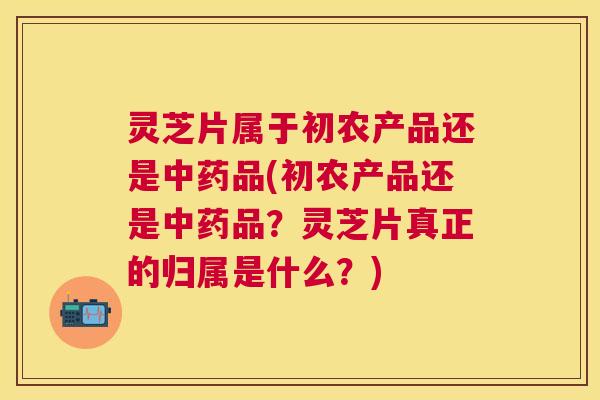 灵芝片属于初农产品还是中药品(初农产品还是中药品?灵芝片真正的归属是什么?) 灵芝片属于初农产品还是中药品(初农产品还是中药品?灵芝片真正的归属是什么?)