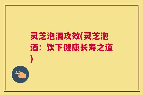 灵芝泡酒攻效(灵芝泡酒：饮下健康长寿之道)