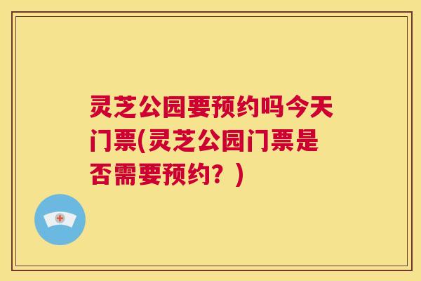 灵芝公园要预约吗今天门票(灵芝公园门票是否需要预约?) 灵芝公园要预约吗今天门票(灵芝公园门票是否需要预约?)