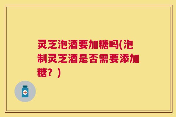 灵芝泡酒要加糖吗(泡制灵芝酒是否需要添加糖？)