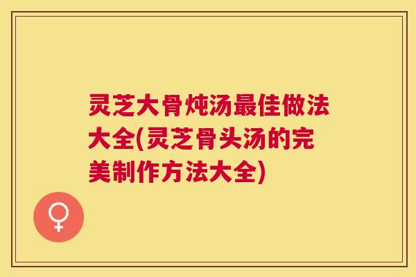 灵芝大骨炖汤佳做法大全(灵芝骨头汤的完美制作方法大全)