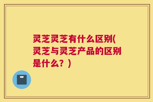 灵芝灵芝有什么区别(灵芝与灵芝产品的区别是什么？)