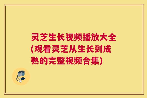 灵芝生长视频播放大全(观看灵芝从生长到成熟的完整视频合集)