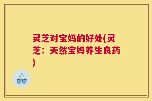 灵芝对宝妈的好处(灵芝：天然宝妈养生良药)