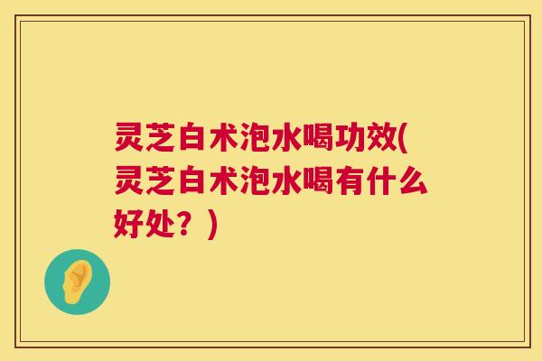 灵芝白术泡水喝功效(灵芝白术泡水喝有什么好处？)