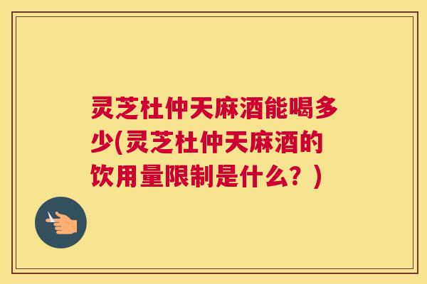 灵芝杜仲天麻酒能喝多少(灵芝杜仲天麻酒的饮用量限制是什么?) 灵芝杜仲天麻酒能喝多少(灵芝杜仲天麻酒的饮用量限制是什么?)