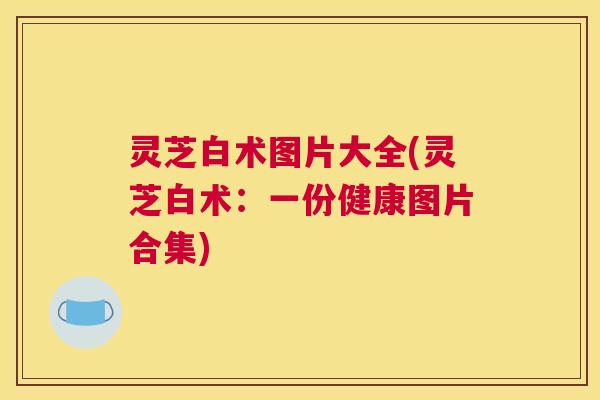 灵芝白术图片大全(灵芝白术：一份健康图片合集)