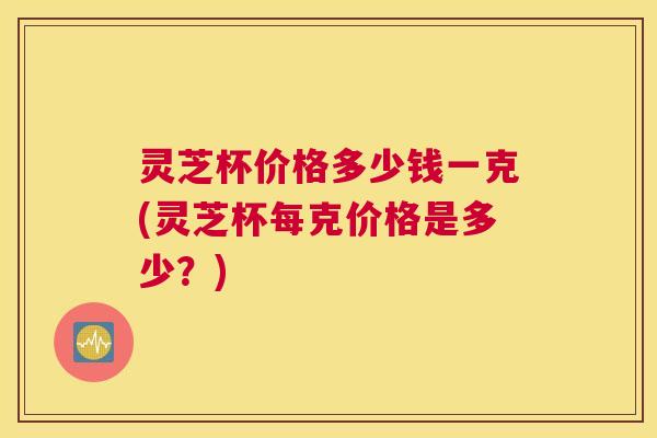 灵芝杯价格多少钱一克(灵芝杯每克价格是多少？)