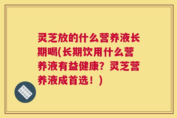 灵芝放的什么营养液长期喝(长期饮用什么营养液有益健康？灵芝营养液成首选！)