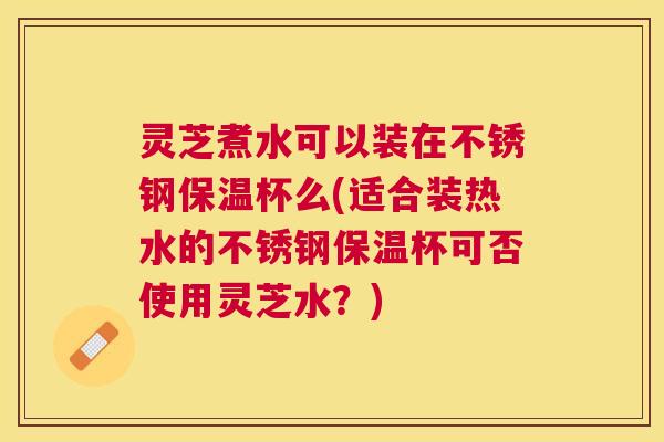 灵芝煮水可以装在不锈钢保温杯么(适合装热水的不锈钢保温杯可否使用灵芝水？)