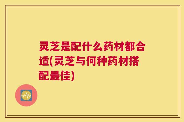 灵芝是配什么药材都合适(灵芝与何种药材搭配最佳)