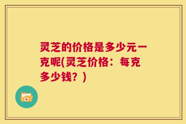 灵芝的价格是多少元一克呢(灵芝价格：每克多少钱？)