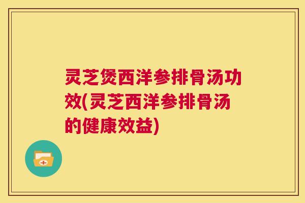 灵芝煲西洋参排骨汤功效(灵芝西洋参排骨汤的健康效益)