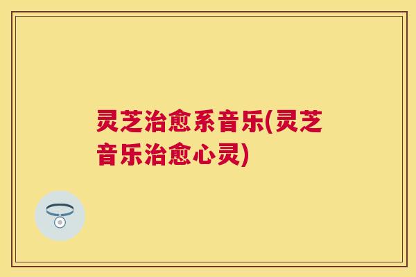 灵芝治愈系音乐(灵芝音乐治愈心灵)