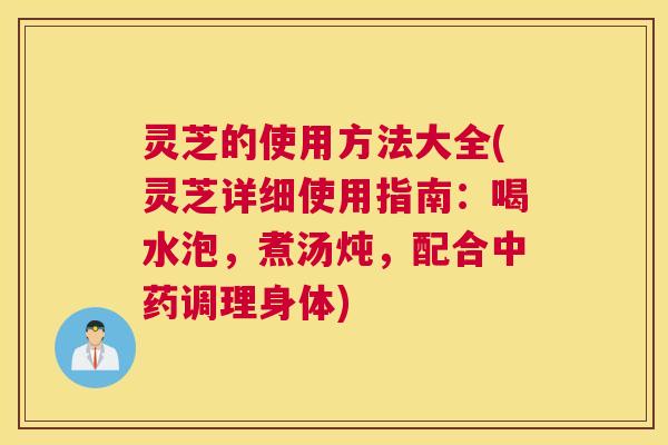 灵芝的使用方法大全(灵芝详细使用指南：喝水泡，煮汤炖，配合中药调理身体)